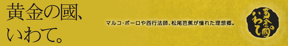 黄金の国、いわて。マルコ･ポーロや西行法師、松尾芭蕉が憧れた理想郷。