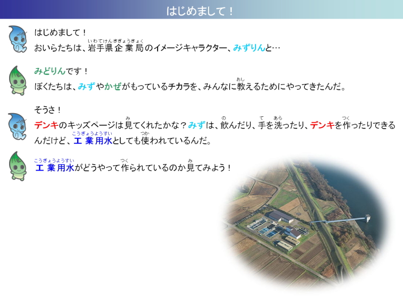 はじめまして。ぼくたちは岩手県企業局のイメージキャラクター、みずりんとみどりん。みずやかぜがもっているチカラを、みんなに教えるためにやってきたんだ。デンキのキッズページはみてくれたかな。みずは飲んだり、手を洗ったり、デンキを作ったりできるんだけど、工業用水としても使われているんだ。工業用水がどうやって作られているのか見てみよう。